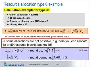 Resource allocation type 0 example
    Calculation example for type 0:
l        Channel bandwidth = 10MHz
l        -> 50 resource blocks
l        -> Resource block group RBG size = 3
l        -> bitmap size = 17

    if   N RB mod P  0
           DL
                              then one of the RBGs is of size
                                                                            DL
                                                                                    
                                                                          N RB  P  N RB / P
                                                                                       DL
                                                                                                
     i.e. here 50 mod 3 = 16, so the last resource block group has the size 2.

-> some allocations are not possible, e.g. here you can allocate
48 or 50 resource blocks, but not 49!

               
     N RBG  N RB / P
               DL
                             = round up, i.e.3.5 = 4                                   reminder


           DL
          N RB / P           = round down, i.e. 3.49 = 3

                               November 2012 | LTE Introduction |   126
 