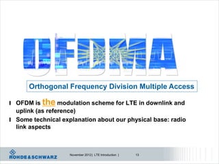 Orthogonal Frequency Division Multiple Access

l OFDM is   the modulation scheme for LTE in downlink and
  uplink (as reference)
l Some technical explanation about our physical base: radio
  link aspects



                    November 2012 | LTE Introduction |   13
 