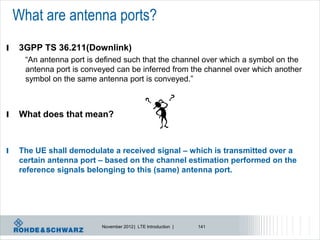 What are antenna ports?
l    3GPP TS 36.211(Downlink)
      “An antenna port is defined such that the channel over which a symbol on the
      antenna port is conveyed can be inferred from the channel over which another
      symbol on the same antenna port is conveyed.”



l    What does that mean?



l    The UE shall demodulate a received signal – which is transmitted over a
     certain antenna port – based on the channel estimation performed on the
     reference signals belonging to this (same) antenna port.




                           November 2012 | LTE Introduction |   141
 
