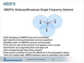 MBSFN
MBSFN, Multicast/Broadcast Single Frequency Network




Cells belonging to MBSFN area are co-ordinated
and transmit a time-synchronized common waveform
eNodeBs within an MBSFN area are synchronized.
From point of view of the terminal, this appears to be a single
transmission as if originating from one large cell
(with correspondingly large delay spread).
Cyclic prefix is utilized to cover the difference in the propagation delays
 from the multiple cells. MBMS therefore uses an extended cyclic prefix
                          November 2012 | LTE Introduction |   153
 