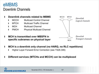 eMBMS
Downlink Channels
l   Downlink channels related to MBMS
    l   MCCH       Multicast Control Channel
    l   MTCH       Multicast Traffic Channel
    l   MCH        Multicast Channel
    l   PMCH       Physical Multicast Channel


l   MCH is transmitted over MBSFN in
    specific subrames on physical layer

l   MCH is a downlink only channel (no HARQ, no RLC repetitions)
    l   Higher Layer Forward Error Correction (see TS26.346)


l   Different services (MTCHs and MCCH) can be multiplexed




                          November 2012 | LTE Introduction |   157
 