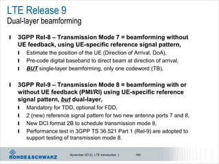 LTE Release 9
Dual-layer beamforming
l   3GPP Rel-8 – Transmission Mode 7 = beamforming without
    UE feedback, using UE-specific reference signal pattern,
    l   Estimate the position of the UE (Direction of Arrival, DoA),
    l   Pre-code digital baseband to direct beam at direction of arrival,
    l   BUT single-layer beamforming, only one codeword (TB),


l   3GPP Rel-9 – Transmission Mode 8 = beamforming with or
    without UE feedback (PMI/RI) using UE-specific reference
    signal pattern, but dual-layer,
    l   Mandatory for TDD, optional for FDD,
    l   2 (new) reference signal pattern for two new antenna ports 7 and 8,
    l   New DCI format 2B to schedule transmission mode 8,
    l   Performance test in 3GPP TS 36.521 Part 1 (Rel-9) are adopted to
        support testing of transmission mode 8.

                          November 2012 | LTE Introduction |   162
 