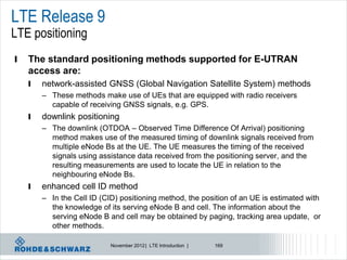 LTE Release 9
LTE positioning
l   The standard positioning methods supported for E-UTRAN
    access are:
    l   network-assisted GNSS (Global Navigation Satellite System) methods
        – These methods make use of UEs that are equipped with radio receivers
          capable of receiving GNSS signals, e.g. GPS.
    l   downlink positioning
        – The downlink (OTDOA – Observed Time Difference Of Arrival) positioning
          method makes use of the measured timing of downlink signals received from
          multiple eNode Bs at the UE. The UE measures the timing of the received
          signals using assistance data received from the positioning server, and the
          resulting measurements are used to locate the UE in relation to the
          neighbouring eNode Bs.
    l   enhanced cell ID method
        – In the Cell ID (CID) positioning method, the position of an UE is estimated with
          the knowledge of its serving eNode B and cell. The information about the
          serving eNode B and cell may be obtained by paging, tracking area update, or
          other methods.

                            November 2012 | LTE Introduction |   169
 