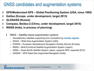 GNSS candidates and augmentation systems
l    GPS/Modernized GPS – Global Positioning System (USA, since 1995)
l    Galileo (Europe, under development, target 2013)
l    GLONASS (Russia)
l    Compass, Beidou-2 (China, under development, target 2015)
l    IRNSS (India, in process of planning)

     l   SBAS – Satellite based augmentation systems
         –   Geostationary satellites supporting error corrections by overlay signals
         –   WAAS – Wide Area Augmentation System (USA)
         –   EGNOS – European Geostationary Navigation Overlay Service (Europa)
         –   MSAS – Mulit-Functional Satellite Augmentation System (Japan)
         –   QZSS – Quasi-Zenith Satellite System (Japan, supports GPS, expected 2013)
         –   GAGAN – GPS Aided Geo Augmented Navigation (India)




                              November 2012 | LTE Introduction |   178
 