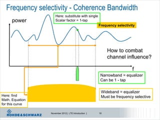 Frequency selectivity - Coherence Bandwidth
                     Here: substitute with single
      power          Scalar factor = 1-tap
                                                      Frequency selectivity




                                                           How to combat
                                                           channel influence?

                                                                         f
                                                       Narrowband = equalizer
                                                       Can be 1 - tap

                                                       Wideband = equalizer
Here: find                                             Must be frequency selective
Math. Equation
for this curve

                 November 2012 | LTE Introduction |   18
 