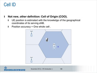 Cell ID

l   Not new, other definition: Cell of Origin (COO).
    l   UE position is estimated with the knowledge of the geographical
        coordinates of its serving eNB.
    l   Position accuracy = One whole cell .




                         November 2012 | LTE Introduction |   188
 