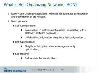 What is Self Organizing Networks, SON?
  l SON = Self-Organizing Networks, methods for automatic configuration
    and optimization of the network
  l 3 components:
      l Self-Configuration:

             l   basic setup: IP address configuration, association with a
                 Gateway, software download,…
             l   Initial radio configuration: neighbour list configuration,…
      l Self-Optimization:
             l   Neighbour list optimization, coverage/capacity
                 optimization,…
      l Self-Healing:

             l   Failure detection/localization,…



                        November 2012 | LTE Introduction |   196
 