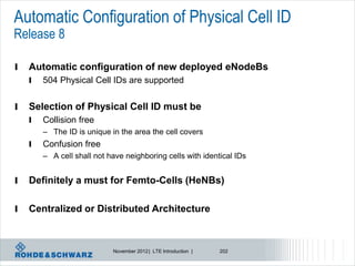 Automatic Configuration of Physical Cell ID
Release 8

l   Automatic configuration of new deployed eNodeBs
    l   504 Physical Cell IDs are supported


l   Selection of Physical Cell ID must be
    l   Collision free
        – The ID is unique in the area the cell covers
    l   Confusion free
        – A cell shall not have neighboring cells with identical IDs


l   Definitely a must for Femto-Cells (HeNBs)

l   Centralized or Distributed Architecture



                            November 2012 | LTE Introduction |   202
 