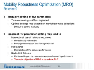 Mobility Robustness Optimization (MRO)
Release 9

l   Manually setting of HO parameters
    l   Time consuming → Often neglected
    l   Optimal settings may depend on momentary radio conditions
        – Difficult to control manually


l   Incorrect HO parameter setting may lead to
    l   Non-optimal use of network resources
        – Unnecessary handovers
        – Prolonged connection to a non-optimal cell
    l   HO failures
        – Degradation of the service performance
    l   Radio Link failures
        – Combined impact on user experience and network performance
        – The main objective of MRO is to reduce RLF


                            November 2012 | LTE Introduction |   203
 