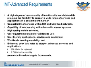 IMT-Advanced Requirements

l   A high degree of commonality of functionality worldwide while
    retaining the flexibility to support a wide range of services and
    applications in a cost efficient manner,
l   Compatibility of services within IMT and with fixed networks,
l   Capability of interworking with other radio access systems,
l   High quality mobile services,
l   User equipment suitable for worldwide use,
l   User-friendly applications, services and equipment,
l   Worldwide roaming capability; and
l   Enhanced peak data rates to support advanced services and
    applications,
    l   100 Mbit/s for high and
    l   1 Gbit/s for low mobility
    were established as targets for research,


                             November 2012 | LTE Introduction |   206
 