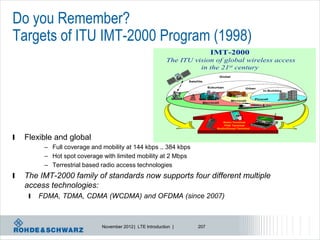 Do you Remember?
Targets of ITU IMT-2000 Program (1998)
                                                                                   IMT-2000
                                                            The ITU vision of global wireless access
                                                                      in the 21st century
                                                                                           Global
                                                                   Satellite

                                                                                 Suburban                   Urban
                                                                                                                     In-Building


                                                                                                                Picocell
                                                                                                    Microcell
                                                                               Macrocell




                                                                                          Basic Terminal
                                                                                           PDA Terminal
                                                                                       Audio/Visual Terminal



l   Flexible and global
          – Full coverage and mobility at 144 kbps .. 384 kbps
          – Hot spot coverage with limited mobility at 2 Mbps
          – Terrestrial based radio access technologies
l   The IMT-2000 family of standards now supports four different multiple
    access technologies:
     l   FDMA, TDMA, CDMA (WCDMA) and OFDMA (since 2007)



                              November 2012 | LTE Introduction |         207
 