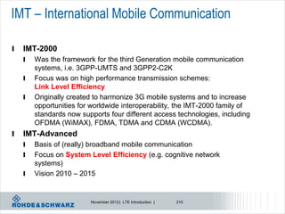 IMT – International Mobile Communication

l   IMT-2000
    l   Was the framework for the third Generation mobile communication
        systems, i.e. 3GPP-UMTS and 3GPP2-C2K
    l   Focus was on high performance transmission schemes:
        Link Level Efficiency
    l   Originally created to harmonize 3G mobile systems and to increase
        opportunities for worldwide interoperability, the IMT-2000 family of
        standards now supports four different access technologies, including
        OFDMA (WiMAX), FDMA, TDMA and CDMA (WCDMA).
l   IMT-Advanced
    l   Basis of (really) broadband mobile communication
    l   Focus on System Level Efficiency (e.g. cognitive network
        systems)
    l   Vision 2010 – 2015


                         November 2012 | LTE Introduction |   210
 