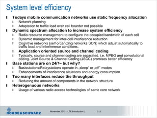 System level efficiency
l   Todays mobile communication networks use static frequency allocation
    l   Network planning
    l   Adaptation to traffic load over cell boarder not possible
l   Dynamic spectrum allocation to increase system efficiency
    l   Radio resource management to configure the occupied bandwidth of each cell
    l   Dynamic management for inter-cell interference reduction
    l   Cognitive networks (self organizing networks SON) which adjust automatically to
        traffic load and interference conditions.
    l   Application oriented source and channel coding
    l   Typically, source and channel coding are separated, i.e. MPEG and convolutional
        coding. Joint Source & Channel Coding (JSCC) promises better efficiency
l   Base stations are on 24/7– but why?
    l   Basisstations/Relaystations operate in „sleep“ or „off“ modes
    l   Enhancements of interference situations and energy consumption
l   Too many interfaces reduce the throughput
    l   Reducing the amount of components in the network structure
l   Heterogenuous networks
    l   Usage of various radio access technologies of same core network




                             November 2012 | LTE Introduction |   211
 