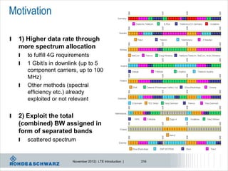 Motivation

l   1) Higher data rate through
    more spectrum allocation
    l   to fulfill 4G requirements
    l   1 Gbit/s in downlink (up to 5
        component carriers, up to 100
        MHz)
    l   Other methods (spectral
        efficiency etc.) already
        exploited or not relevant


l   2) Exploit the total
    (combined) BW assigned in
    form of separated bands
    l   scattered spectrum


                         November 2012 | LTE Introduction |   216
 