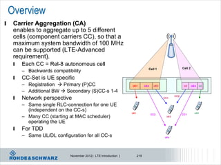 Overview
l    Carrier Aggregation (CA)
     enables to aggregate up to 5 different
     cells (component carriers CC), so that a
     maximum system bandwidth of 100 MHz
     can be supported (LTE-Advanced
     requirement).
     l   Each CC = Rel-8 autonomous cell
                                                                                 Cell 1                  Cell 2
         – Backwards compatibility
     l   CC-Set is UE specific
         – Registration  Primary (P)CC                            UE1         UE4    UE3                 U3      UE4     U2

         – Additional BW  Secondary (S)CC-s 1-4
     l
                                                                                                   CC2
         Network perspective                                                                CC1


         – Same single RLC-connection for one UE
           (independent on the CC-s)                               UE1                                              UE2
         – Many CC (starting at MAC scheduler)
                                                                                     CC2                 CC1
                                                                                             UE3

           operating the UE
     l   For TDD
         – Same UL/DL configuration for all CC-s                                            UE4




                              November 2012 | LTE Introduction |         219
 