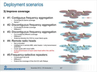 Deployment scenarios
3) Improve coverage

l   #1: Contiguous frequency aggregation                                        F1   F2


       –   Co-located & Same coverage
       –   Same f
l   #2: Discontiguous frequency aggregation
       –   Co-located & Similar coverage
       –   Different f
l   #3: Discontiguous frequency aggregation
       –   Co-Located & Different coverage
       –   Different f
       –   Antenna direction for CC2 to cover blank spots
l   #4: Remote radio heads
       –   Not co-located
       –   Intelligence in central eNB, radio heads = only transmission
           antennas
       –   Cover spots with more traffic
       –   Is the transmission of each radio head within the cell the
           same?
l   #5:Frequency-selective repeaters
       –   Combination #2 & #4
       –   Different f
       –   Extend the coverage of the 2nd CC with Relays



                                  November 2012 | LTE Introduction |      227
 