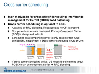 Cross-carrier scheduling

l   Main motivation for cross carrier scheduling: Interference
    management for HetNet (eICIC); load balancing.
l   Cross carrier scheduling is optional to a UE.
    l   Activated by RRC signaling, if not activated no CFI is present.
    l   Component carriers are numbered, Primary Component Carrier
        (PCC) is always cell index 0.
    l   Scheduling on a component carrier is only possible from ONE
        component, independent if cross-carrier scheduling is ON or OFF:
               PCFICH                                                 PDCCH
                        PDCCH   PDCCH
                                                                                     PDSCH start
                                                                                     signaled by RRC
               PDSCH                                      …
                                                      not possible,
                                                      transmission
                        Component       Component     can only be     Component
                        Carrier #1      Carrier #2    scheduled by    Carrier #5
                                                      one CC

    l   If cross carrier-scheduling active, UE needs to be informed about
        PDSCH start on component carrier  RRC signaling.
                                November 2012 | LTE Introduction |             234
 