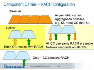 Component Carrier – RACH configuration
  Downlink
                                                    Asymmetric carrier
                                                    Aggregation possible,
                                                    e.g. DL more CC than UL
 Uplink



                         All CC use same RACH preamble
Each CC has its own RACH Network responds on all CCs


                   Only 1 CC contains RACH

               November 2012 | LTE Introduction |     237
 