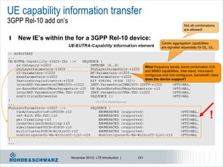 UE capability information transfer
3GPP Rel-10 add on’s                                                                            Not all combinations
                                                                                                are allowed!

l   New IE’s within the for a 3GPP Rel-10 device:
                                                                                 Carrier aggregation capabilities
                                                                                 are signaled separately for DL, UL.




                                                                       What frequency bands, band combination (CA
                                                                       and MIMO capabilities, inter-band, intra-band
                                                                       contiguous and non-contiguous, bandwidth class
                                                                       does the device support?




                                       2012 © by Rohde&Schwarz




                                                                                                                 !


                       November 2012 | LTE Introduction |        241
 