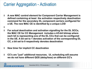 Carrier Aggregation - Activation

l   A new MAC control element for Component Carrier Management is
    defined containing at least the activation respectively deactivation
    command for the secondary DL component carriers configured for
    a UE. The new MAC CE is identified by a unique LCID
l
l   For actual deactivation and activation signalling for the DL SCCs,
    the MAC CE for CC Management includes a 4/5-bit bitmap where
    each bit is representing one of the DL CCs that can be configured
    in the UE. A bit set to 1 denotes activation of the corresponding DL
    CC, a bit set to 0 respectively denotes deactivation

l   New timer for implicit CC deactivation

l   CC's are "just" additional resources. UL scheduling will assume
    we do not have different QOS (delay/loss) on different CC's


                        November 2012 | LTE Introduction |   242
 