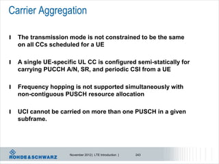 Carrier Aggregation

l   The transmission mode is not constrained to be the same
    on all CCs scheduled for a UE

l   A single UE-specific UL CC is configured semi-statically for
    carrying PUCCH A/N, SR, and periodic CSI from a UE

l   Frequency hopping is not supported simultaneously with
    non-contiguous PUSCH resource allocation

l   UCI cannot be carried on more than one PUSCH in a given
    subframe.




                      November 2012 | LTE Introduction |   243
 