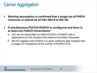 Carrier Aggregation

l   Working assumption is confirmed that a single set of PHICH
    resources is shared by all UEs (Rel-8 to Rel-10)

l   If simultaneous PUCCH+PUSCH is configured and there is
    at least one PUSCH transmission
    l   UCI can be transmitted on either PUCCH or PUSCH with a
        dependency on the situation that needs to be further discussed
    l   All UCI mapped onto PUSCH in a given subframe gets mapped onto
        a single CC irrespective of the number of PUSCH CCs




                        November 2012 | LTE Introduction |   244
 