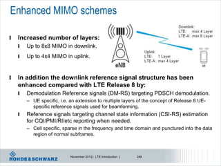 Enhanced MIMO schemes

l   Increased number of layers:
    l   Up to 8x8 MIMO in downlink.
    l   Up to 4x4 MIMO in uplink.


l   In addition the downlink reference signal structure has been
    enhanced compared with LTE Release 8 by:
    l   Demodulation Reference signals (DM-RS) targeting PDSCH demodulation.
        – UE specific, i.e. an extension to multiple layers of the concept of Release 8 UE-
          specific reference signals used for beamforming.
    l   Reference signals targeting channel state information (CSI-RS) estimation
        for CQI/PMI/RI/etc reporting when needed.
        – Cell specific, sparse in the frequency and time domain and punctured into the data
          region of normal subframes.



                            November 2012 | LTE Introduction |   248
 