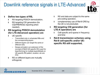 Downlink reference signals in LTE-Advanced

l   Define two types of RS,                                        l   RS and data are subject to the same
    l   RS targeting PDSCH demodulation,                               pre-coding operation,
    l   RS targeting CSI generation (for                           l   complementary use of Rel-8 CRS by
        CQI/PMI/RI/etc reporting when                                  the UE is not precluded,
        needed),                                             l     RS targeting CSI generation (for
l   RS targeting PDSCH demodulation                                LTE-A operation) are
    (for LTE-Advanced operation) are                               l   Cell specific and sparse in frequency
    l   UE specific                                                    and time
        –   Transmitted only in scheduled RBs and            l     Rel-8 transmission schemes using
            the corresponding layers                               Rel-8 cell-specific and/or UE-
        –   Different layers can target the same or                specific RS still supported,
            different UEs
        –   Design principle is an extension of the
            concept of Rel-8 UE-specific RS (used for
            beamforming) to multiple layersDetails on
            UE-specific RS pattern, location, etc are
            FFS
    l   RS on different layers are mutually
        orthogonal,




                                  November 2012 | LTE Introduction |       249
 