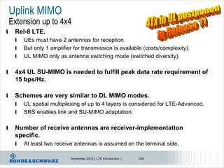 Uplink MIMO
    Extension up to 4x4
l    Rel-8 LTE.
     l   UEs must have 2 antennas for reception.
     l   But only 1 amplifier for transmission is available (costs/complexity).
     l   UL MIMO only as antenna switching mode (switched diversity).

l    4x4 UL SU-MIMO is needed to fulfill peak data rate requirement of
     15 bps/Hz.

l    Schemes are very similar to DL MIMO modes.
     l   UL spatial multiplexing of up to 4 layers is considered for LTE-Advanced.
     l   SRS enables link and SU-MIMO adaptation.

l    Number of receive antennas are receiver-implementation
     specific.
     l   At least two receive antennas is assumed on the terminal side.

                             November 2012 | LTE Introduction |   255
 