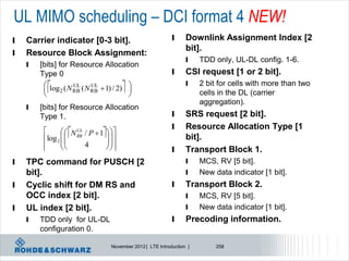 UL MIMO scheduling – DCI format 4 NEW!
l   Carrier indicator [0-3 bit].                              l     Downlink Assignment Index [2
                                                                    bit].
l   Resource Block Assignment:
                                                                    l    TDD only, UL-DL config. 1-6.
    l   [bits] for Resource Allocation
        Type 0                                                l     CSI request [1 or 2 bit].
                                                                    l
         
         
          
          log ( N UL ( N UL  1) / 2) 
                2  RB    RB            
                                       
                                                                        2 bit for cells with more than two
                                                                         cells in the DL (carrier
                                                                         aggregation).
    l   [bits] for Resource Allocation
        Type 1.                                               l     SRS request [2 bit].
                                                              l     Resource Allocation Type [1
                 N RB / P  1 
                       UL

         log 2  
                
                                   
                                  
                                                                    bit].
         
                       4        
                                                             l     Transport Block 1.
l   TPC command for PUSCH [2                                        l    MCS, RV [5 bit].
    bit].                                                           l    New data indicator [1 bit].
l   Cyclic shift for DM RS and                                l     Transport Block 2.
    OCC index [2 bit].                                              l    MCS, RV [5 bit].
l   UL index [2 bit].                                               l    New data indicator [1 bit].
    l   TDD only for UL-DL                                    l     Precoding information.
        configuration 0.

                                    November 2012 | LTE Introduction |        258
 