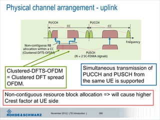 Physical channel arrangement - uplink




                                                 Simultaneous transmission of
Clustered-DFTS-OFDM
                                                 PUCCH and PUSCH from
= Clustered DFT spread
                                                 the same UE is supported
OFDM.

Non-contiguous resource block allocation => will cause higher
Crest factor at UE side

                   November 2012 | LTE Introduction |   260
 