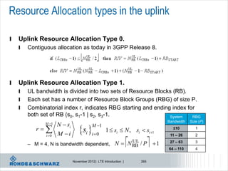 Resource Allocation types in the uplink

l   Uplink Resource Allocation Type 0.
    l   Contiguous allocation as today in 3GPP Release 8.




l   Uplink Resource Allocation Type 1.
    l   UL bandwidth is divided into two sets of Resource Blocks (RB).
    l   Each set has a number of Resource Block Groups (RBG) of size P.
    l   Combinatorial index r, indicates RBG starting and ending index for
        both set of RB (s0, s1-1 | s2, s3-1.                    System   RBG
                                                                                           Bandwidth   Size (P)
                M 1   N  si
                                    si i 0
                                            M 1
           r   
                i 0   M i
                                                     1  si  N , si  si 1                 ≤10
                                                                                            11 – 26
                                                                                                          1
                                                                                                          2

        – M = 4, N is bandwidth dependent, N  N RB / P                 UL
                                                                                     1    27 – 63
                                                                                           64 – 110
                                                                                                          3
                                                                                                          4


                                November 2012 | LTE Introduction |            265
 
