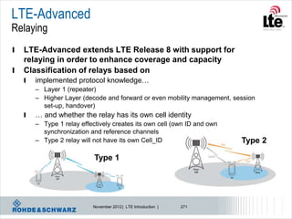 LTE-Advanced
Relaying
l   LTE-Advanced extends LTE Release 8 with support for
    relaying in order to enhance coverage and capacity
l   Classification of relays based on
    l   implemented protocol knowledge…
        – Layer 1 (repeater)
        – Higher Layer (decode and forward or even mobility management, session
          set-up, handover)
    l   … and whether the relay has its own cell identity
        – Type 1 relay effectively creates its own cell (own ID and own
          synchronization and reference channels
        – Type 2 relay will not have its own Cell_ID                      Type 2

                            Type 1




                           November 2012 | LTE Introduction |   271
 