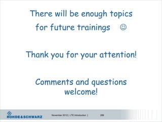 There will be enough topics
  for future trainings                           


Thank you for your attention!


  Comments and questions
        welcome!

      November 2012 | LTE Introduction |   288
 