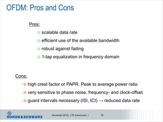 OFDM: Pros and Cons
          Pros:
                 scalable data rate
                 efficient use of the available bandwidth
                 robust against fading
                 1-tap equalization in frequency domain



  Cons:
         high crest factor or PAPR. Peak to average power ratio
         very sensitive to phase noise, frequency- and clock-offset
         guard intervals necessary (ISI, ICI) → reduced data rate


                       November 2012 | LTE Introduction |   36
 