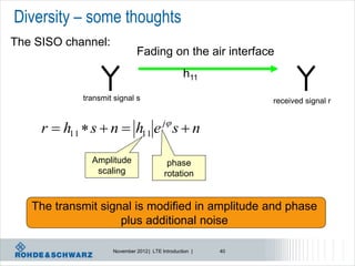 Diversity – some thoughts
The SISO channel:
                              Fading on the air interface
                                                 h11
            transmit signal s                                 received signal r

                                         j
     r  h11  s  n  h11 e s  n

              Amplitude                   phase
               scaling                   rotation


   The transmit signal is modified in amplitude and phase
                    plus additional noise

                    November 2012 | LTE Introduction |   40
 