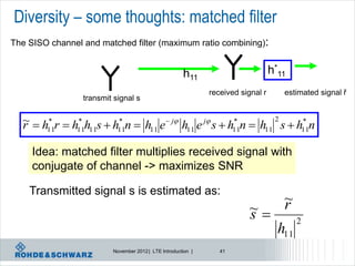 Diversity – some thoughts: matched filter
The SISO channel and matched filter (maximum ratio combining):


                                                      h11                         h*11
                                                              received signal r      estimated signal ř
                 transmit signal s

  ~  h* r  h* h s  h* n  h e  j h e j s  h* n  h 2 s  h* n
  r    11     11 11    11     11       11         11     11      11


     Idea: matched filter multiplies received signal with
     conjugate of channel -> maximizes SNR

    Transmitted signal s is estimated as:
                                                                                     ~
                                                                                     r
                                                                          ~
                                                                          s               2
                                                                                    h11
                         November 2012 | LTE Introduction |      41
 