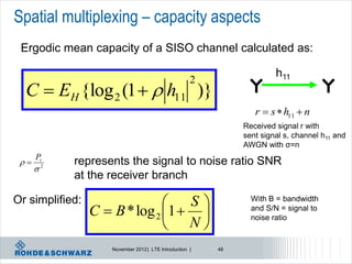 Spatial multiplexing – capacity aspects
 Ergodic mean capacity of a SISO channel calculated as:

                                                                       h11
                                                     2
  C  EH {log 2 (1   h11 )}
                                                                 r  s  h11  n
                                                              Received signal r with
                                                              sent signal s, channel h11 and
                                                              AWGN with σ=n
      P
     
            represents the signal to noise ratio SNR
      2
            at the receiver branch

Or simplified:                    S                           With B = bandwidth
                 C  B * log 2 1                             and S/N = signal to

                                N
                                                                noise ratio


                    November 2012 | LTE Introduction |   48
 