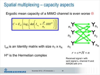 Spatial multiplexing – capacity aspects
 Ergodic mean capacity of a MIMO channel is even worse 

              
                                      
                                      H  
       C  EH l og 2 det  I nR  HH  
                                       
              
                                nT    
                                                                 n1                           n1

                                                                 n2                            n2


InR is an Identity matrix with size nT x nR                      nT                            nR

                                                                       r  sH n
HH   is the Hermetian complex
                                                                Received signal r with
                                                                sent signal s, channel H and
                                                                AWGN with σ=n


                      November 2012 | LTE Introduction |   49
 