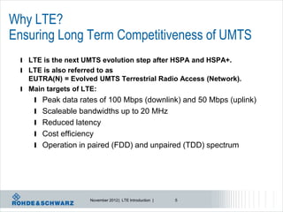 Why LTE?
Ensuring Long Term Competitiveness of UMTS
 l LTE is the next UMTS evolution step after HSPA and HSPA+.
 l LTE is also referred to as
   EUTRA(N) = Evolved UMTS Terrestrial Radio Access (Network).
 l Main targets of LTE:
     l Peak data rates of 100 Mbps (downlink) and 50 Mbps (uplink)
     l Scaleable bandwidths up to 20 MHz
     l Reduced latency
     l Cost efficiency
     l Operation in paired (FDD) and unpaired (TDD) spectrum




                      November 2012 | LTE Introduction |   5
 