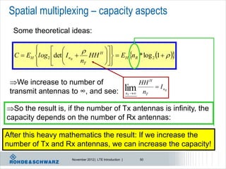 Spatial multiplexing – capacity aspects
  Some theoretical ideas:

         
                                 
                                 H  
  C  EH l og 2 det  I nR  HH    EH nR * log 2 1   
                                  
         
                           nT    
                                      

 We increase to number of                                           HH H
                                                             lim           I nR
 transmit antennas to ∞, and see:                            nT     nT

So the result is, if the number of Tx antennas is infinity, the
capacity depends on the number of Rx antennas:

After this heavy mathematics the result: If we increase the
number of Tx and Rx antennas, we can increase the capacity!
                        November 2012 | LTE Introduction |           50
 