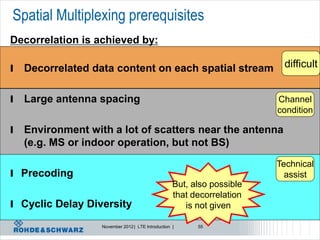 Spatial Multiplexing prerequisites
Decorrelation is achieved by:

l   Decorrelated data content on each spatial stream                      difficult


l   Large antenna spacing                                                Channel
                                                                         condition

l   Environment with a lot of scatters near the antenna
    (e.g. MS or indoor operation, but not BS)
                                                                         Technical
l Precoding                                                                assist
                                                    But, also possible
                                                    that decorrelation
l Cyclic Delay Diversity                               is not given

                   November 2012 | LTE Introduction |     55
 