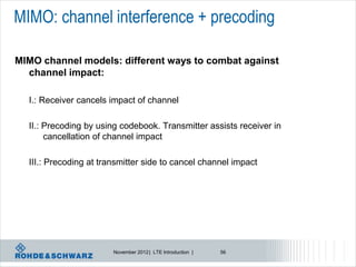 MIMO: channel interference + precoding

MIMO channel models: different ways to combat against
  channel impact:

  I.: Receiver cancels impact of channel

  II.: Precoding by using codebook. Transmitter assists receiver in
       cancellation of channel impact

  III.: Precoding at transmitter side to cancel channel impact




                        November 2012 | LTE Introduction |   56
 