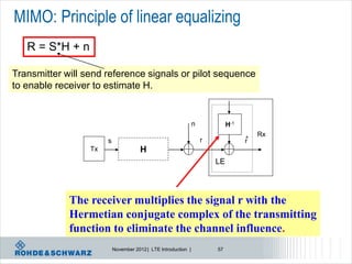 MIMO: Principle of linear equalizing
   R = S*H + n

Transmitter will send reference signals or pilot sequence
to enable receiver to estimate H.


                                                                n            H-1
                                                                                       Rx
                       s                                            r              ^
                                                                                   r
                  Tx                   H
                                                                        LE




             The receiver multiplies the signal r with the
             Hermetian conjugate complex of the transmitting
             function to eliminate the channel influence.
                           November 2012 | LTE Introduction |           57
 