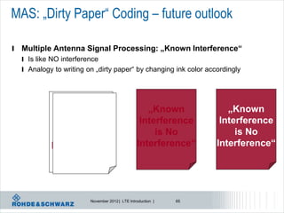 MAS: „Dirty Paper“ Coding – future outlook

l   Multiple Antenna Signal Processing: „Known Interference“
    l Is like NO interference
    l Analogy to writing on „dirty paper“ by changing ink color accordingly




                „Known
                 „Known                              „Known            „Known
              Interference
               Interference                        Interference      Interference
                  is No
                   is No                               is No             is No
             Interference“
              Interference“                       Interference“     Interference“




                          November 2012 | LTE Introduction |   65
 