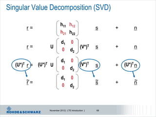Singular Value Decomposition (SVD)

                                 h11 h12
          r=                      H                         s    +        n
                                 h21 h22
                                 h11 h0
                                 d1 12
          r=           U          H     (V*)T               s    +        n
                                 h0 h22
                                  21 d2

                                 d1 0
  (U*)T   r=   (U*)T   U         D                  (V*)T   s    +   (U*)T n
                                 0 d2

          ~ = (U*)T U            d1 0                       ~              ~
  (U*)T   r                      D                  (V*)T   s    +   (U*)T n
                                 0 d2



                       November 2012 | LTE Introduction |   68
 