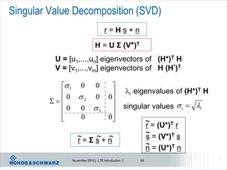 Singular Value Decomposition (SVD)
                                    r=Hs+n

                              H = U Σ (V*)T
          U = [u1,...,un] eigenvectors of (H*)T H
          V = [v1,...,vm] eigenvectors of H (H*)T

             1 0 0                    
            0                                     i eigenvalues of (H*)T H
                   0                  0
                                        
                2

             0 0 3                               singular values  i  i
                                      0
                0                                           ~ = (U*)T r
                                                              r
                                                              ~
                  ~= Σ s + n
                  r    ~ ~                                    s = (V*)T s
                                                              ~ = (U*)T n
                                                              n
               November 2012 | LTE Introduction |        69
 