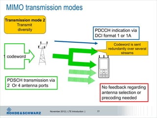 MIMO transmission modes
Transmission mode 2
     Transmit
      diversity                                            PDCCH indication via
                                                           DCI format 1 or 1A
                                                                       Codeword is sent
                                                                    redundantly over several
                                                                           streams
1 codeword




 PDSCH transmission via
 2 Or 4 antenna ports                                            No feedback regarding
                                                                 antenna selection or
                                                                 precoding needed

                      November 2012 | LTE Introduction |    77
 