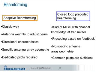 Beamforming
                                                           Closed loop precoded
 Adaptive Beamforming                                      beamforming

•Classic way                                          •Kind of MISO with channel
                                                      knowledge at transmitter
•Antenna weights to adjust beam
                                                      •Precoding based on feedback
•Directional characteristics
                                                      •No specific antenna
•Specific antenna array geometrie
                                                      array geometrie
•Dedicated pilots required                            •Common pilots are sufficient

                      November 2012 | LTE Introduction |    83
 
