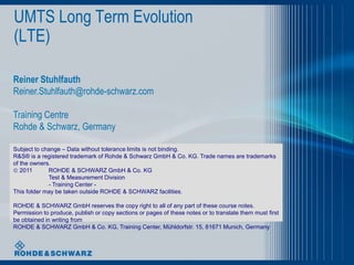 UMTS Long Term Evolution
(LTE)

Reiner Stuhlfauth
Reiner.Stuhlfauth@rohde-schwarz.com

Training Centre
Rohde & Schwarz, Germany

Subject to change – Data without tolerance limits is not binding.
R&S® is a registered trademark of Rohde & Schwarz GmbH & Co. KG. Trade names are trademarks
of the owners.
 2011       ROHDE & SCHWARZ GmbH & Co. KG
             Test & Measurement Division
             - Training Center -
This folder may be taken outside ROHDE & SCHWARZ facilities.

ROHDE & SCHWARZ GmbH reserves the copy right to all of any part of these course notes.
Permission to produce, publish or copy sections or pages of these notes or to translate them must first
be obtained in writing from
ROHDE & SCHWARZ GmbH & Co. KG, Training Center, Mühldorfstr. 15, 81671 Munich, Germany
 